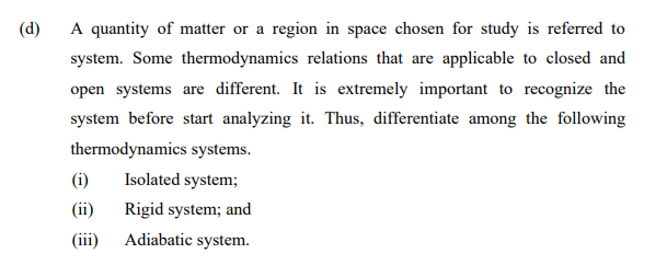(d)
A quantity of matter or a region in space chosen for study is referred to
system. Some thermodynamics relations that are applicable to closed and
open systems are different. It is extremely important to recognize the
system before start analyzing it. Thus, differentiate among the following
thermodynamics systems.
(i)
Isolated system;
(ii)
Rigid system; and
(iii)
Adiabatic system.
