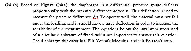 Q4 (a) Based on Figure Q4(a), the diaphragm in a differential pressure gauge deflects
proportionally with the pressure difference across it. This deflection is used to
measure the pressure difference, g, To operate well, the material must not fail
under the loading, and it should have a large deflection in order to increase the
sensitivity of the measurement. The equations below for maximum stress and
of a circular diaphragm of fixed radius are important to answer this question.
The diaphragm thickness is t, E is Young's Modulus, and v is Poisson's ratio.
