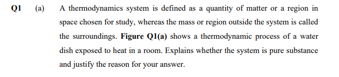 QI
(a)
A thermodynamics system is defined as a quantity of matter or a region in
space chosen for study, whereas the mass or region outside the system is called
the surroundings. Figure Q1(a) shows a thermodynamic process of a water
dish exposed to heat in a room. Explains whether the system is pure substance
and justify the reason for your answer.
