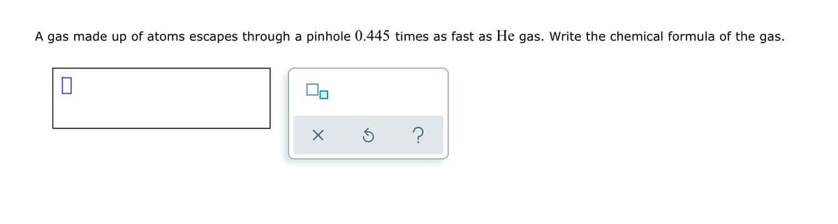 A gas made up of atoms escapes through a pinhole 0.445 times as fast as He gas. Write the chemical formula of the gas.
