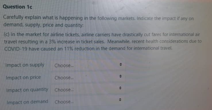 Question 1c
Carefully explain what is happening in the following markets. Indicate the impact if any on
demand, supply, price and quantity:
(c) In the market for airline tickets, airline carriers have drastically cut fares for international air
travel resulting in a 3% increase in ticket sales. Meanwhile, recent health considerations due to
COVID-19 have caused an 11% reduction in the demand for international travel.
Impact on supply
Choose.
Impact on price
Choose..
Impact on quantity Choose..
Impact on demand
Choose.
