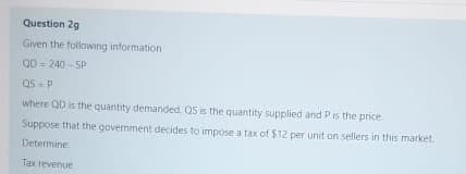 Question 2g
Given the following information
QD = 240 - 5P
Q5-P
where QD is the quantity demanded, QS is the quantity supplied and Pis the price
Suppose that the government decides to impose a tax of $12 per unit on sellers in this market.
Determine
Tax revenue
