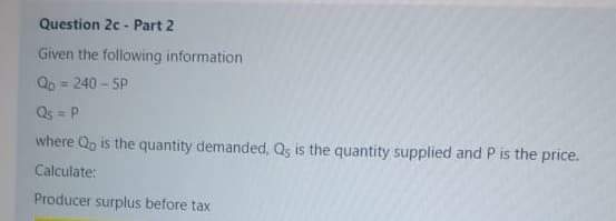 Question 2c - Part 2
Given the following information
Qp = 240 - 5P
%3D
Qs = P
where Qp is the quantity demanded, Qs is the quantity supplied and P is the price.
Calculate:
Producer surplus before tax
