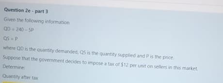 Question 2e - part 3
Given the following information
QD = 240 - 5P
d SD
where QD is the quantity demanded, QS is the quantity supplied and P is the price.
Suppose that the government decides to impose a tax of $12 per unit on sellers in this market.
Determine:
Quantity after tax
