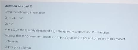 Question 2e - part 2
Given the following information
Q = 240 - 5P
Qs = P
where Q, is the quantity demanded, Qs is the quantity supplied and Pis the price.
Suppose that the government decides to impose a tax of $12 per unit on sellers in this market.
Determine:
Seller's pnice after tax
