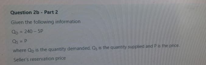 Question 2b - Part 2
Given the following information
Qp = 240 - 5P
%3D
Qs = P
where Qp is the quantity demanded, Qs is the quantity supplied and P is the price.
Seller's reservation price
