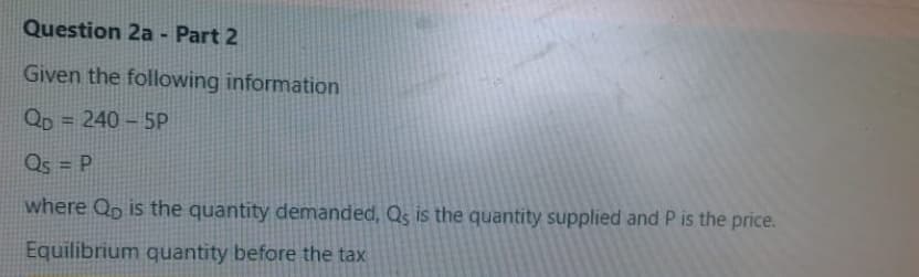 Question 2a - Part 2
Given the following information
Qp = 240 – 5P
%3D
Qs = P
%3D
where Qo is the quantity demanded, Qs is the quantity supplied and P is the price.
Equilibrium quantity before the tax
