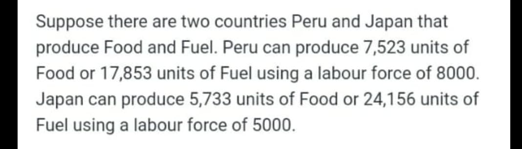 Suppose there are two countries Peru and Japan that
produce Food and Fuel. Peru can produce 7,523 units of
Food or 17,853 units of Fuel using a labour force of 8000.
Japan can produce 5,733 units of Food or 24,156 units of
Fuel using a labour force of 5000.
