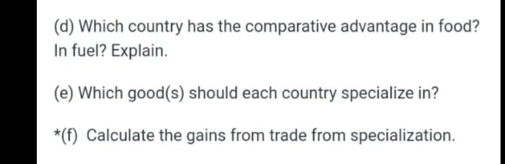 (d) Which country has the comparative advantage in food?
In fuel? Explain.
(e) Which good(s) should each country specialize in?
*(f) Calculate the gains from trade from specialization.
