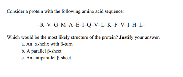 Consider a protein with the following amino acid sequence:
--R-V-G-M-A-E-I-Q–V–L-K-F-V-I-H-L-
Which would be the most likely structure of the protein? Justify your answer.
a. An a-helix with B-turn
b. A parallel B-sheet
c. An antiparallel B-sheet
