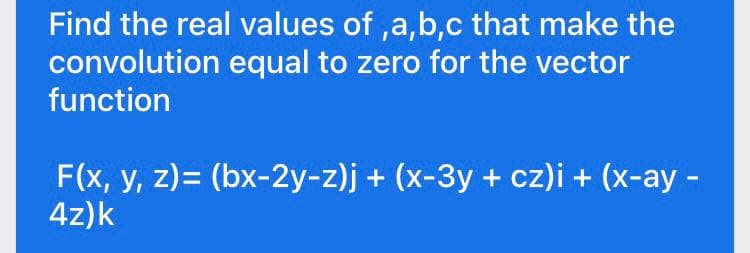 Find the real values of ,a,b,c that make the
convolution equal to zero for the vector
function
F(x, y, z)= (bx-2y-z)j + (x-3y + cz)i + (x-ay -
4z)k
