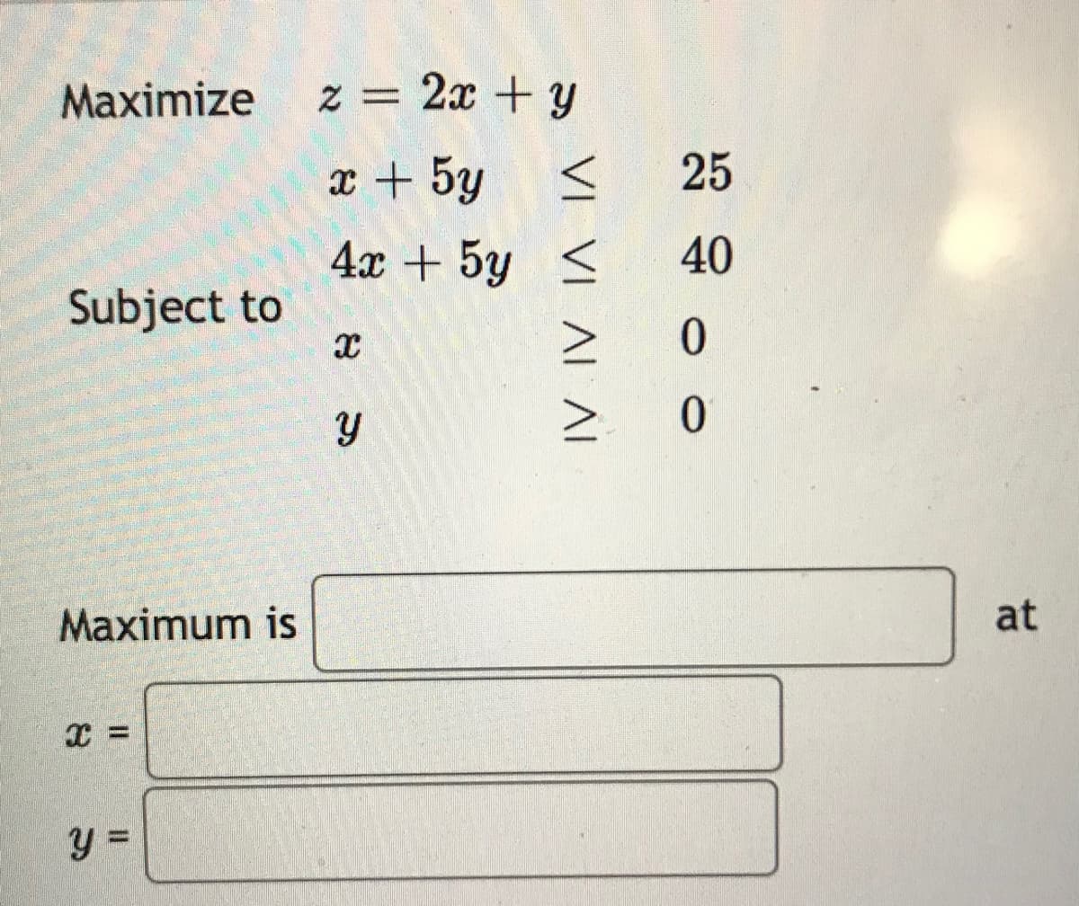 Maximize
Subject to
Maximum is
Τ
y=
z = 2x + y
x + 5y
<
4x + 5g
5y
<
X
y
VΙ ΛΙ ΛΙ
>
25
40
0
Ο
at