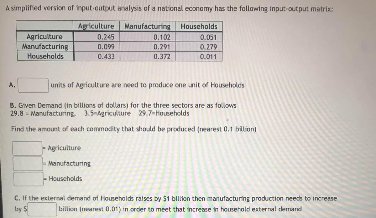 A simplified version of input-output analysis of a national economy has the following input-output matrix:
Agriculture Manufacturing Households
Agriculture
0.245
0.102
0.051
Manufacturing
0.099
0.291
0.279
Households
0.433
0.372
0.011
A.
units of Agriculture are need to produce one unit of Households
B. Given Demand (in billions of dollars) for the three sectors are as follows
29.8= Manufacturing, 3.5-Agriculture 29.7-Households
Find the amount of each commodity that should be produced (nearest 0.1 billion)
Agriculture
Manufacturing
Households
C. If the external demand of Households raises by $1 billion then manufacturing production needs to increase
by $
billion (nearest 0.01) in order to meet that increase in household external demand