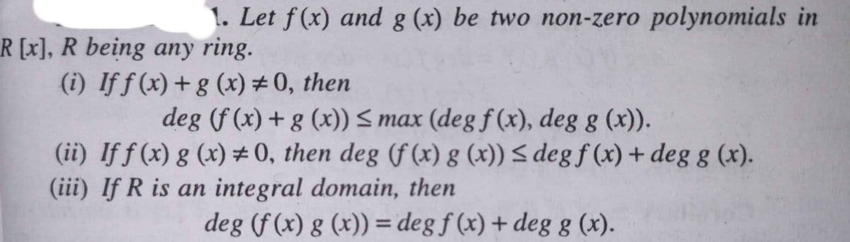 1. Let f(x) and g (x) be two non-zero polynomials in
R[x], R being any ring.
(i) If f (x) +g (x) #0, then
deg (f (x) + g (x)) < max (degf(x), deg g (x)).
(ii) If f (x) g (x) # 0, then deg (f (x) g (x)) < deg f (x) + deg g (x).
(iii) If R is an integral domain, then
deg (f (x) g (x)) = deg f (x) + deg g (x).
%3D
