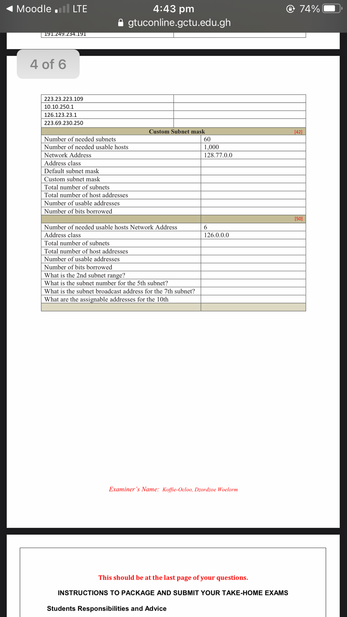 Moodle .l LTE
4:43 pm
@ 74%
gtuconline.gctu.edu.gh
191.249.234.191
4 of 6
223.23.223.109
10.10.250.1
126.123.23.1
223.69.230.250
Custom Subnet mask
[42]
Number of needed subnets
60
Number of needed usable hosts
1,000
Network Address
128.77.0.0
Address class
Default subnet mask
Custom subnet mask
Total number of subnets
Total number of host addresses
Number of usable addresses
Number of bits borrowed
[50]
Number of needed usable hosts Network Address
6.
Address class
126.0.0.0
Total number of subnets
Total number of host addresses
Number of usable addresses
Number of bits borrowed
What is the 2nd subnet range?
What is the subnet number for the 5th subnet?
What is the subnet broadcast address for the 7th subnet?
What are the assignable addresses for the 10th
Examiner 's Name: Koffie-Ocloo, Dzordzoe Woelorm
This should be at the last page of your questions.
INSTRUCTIONS TO PACKAGE AND SUBMIT YOUR TAKE-HOME EXAMS
Students Responsibilities and Advice
