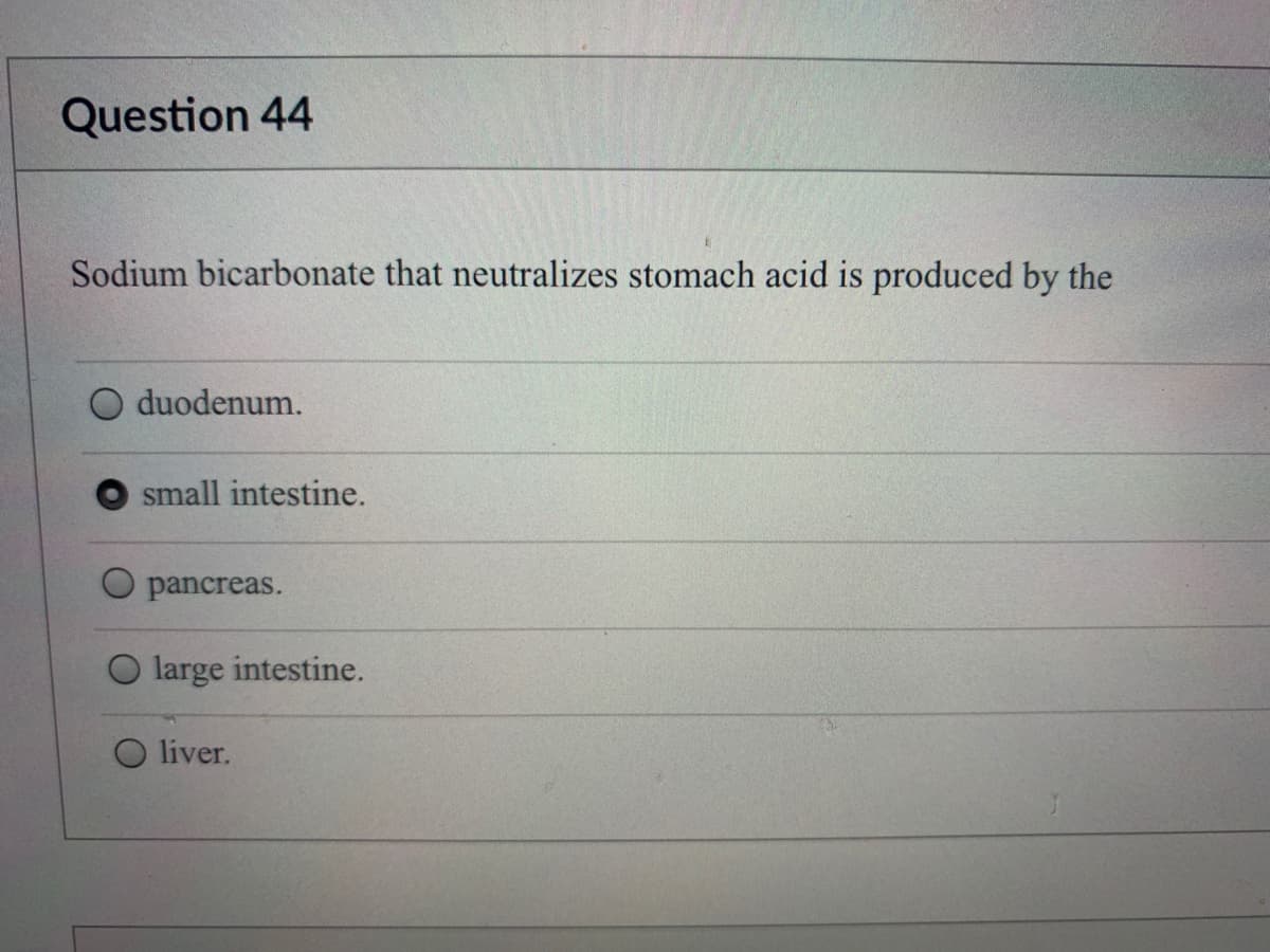 Question 44
Sodium bicarbonate that neutralizes stomach acid is produced by the
duodenum.
small intestine.
pancreas.
O large intestine.
O liver.
