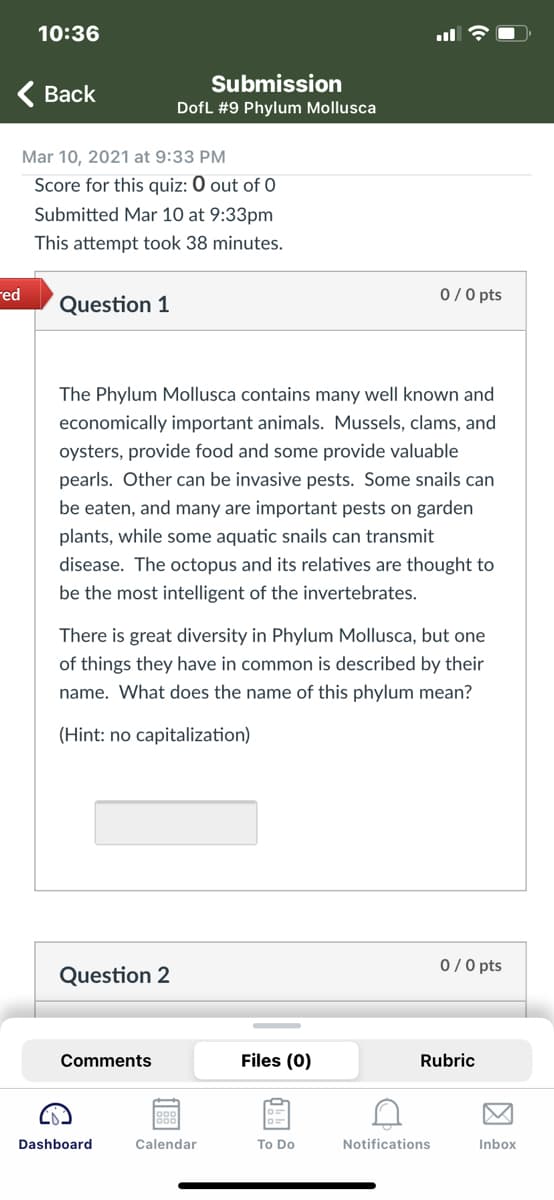10:36
Submission
< Вack
DofL #9 Phylum Mollusca
Mar 10, 2021 at 9:33 PM
Score for this quiz: 0 out of 0
Submitted Mar 10 at 9:33pm
This attempt took 38 minutes.
red
0/0 pts
Question 1
The Phylum Mollusca contains many well known and
economically important animals. Mussels, clams, and
oysters, provide food and some provide valuable
pearls. Other can be invasive pests. Some snails can
be eaten, and many are important pests on garden
plants, while some aquatic snails can transmit
disease. The octopus and its relatives are thought to
be the most intelligent of the invertebrates.
There is great diversity in Phylum Mollusca, but one
of things they have in common is described by their
name. What does the name of this phylum mean?
(Hint: no capitalization)
0/0 pts
Question 2
Comments
Files (0)
Rubric
Dashboard
Calendar
To Do
Notifications
Inbox
因
