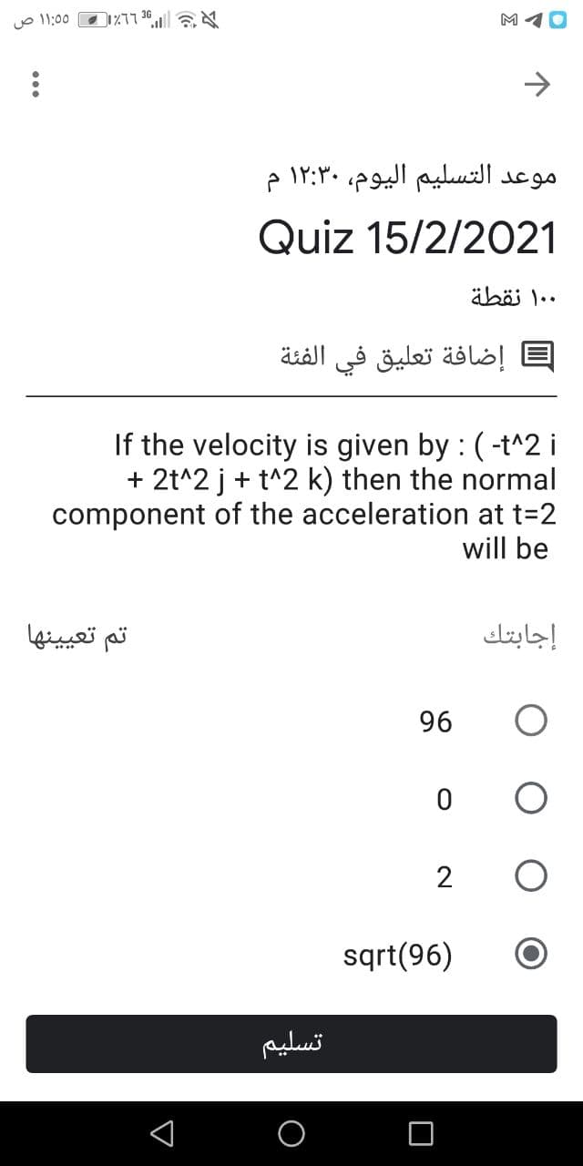 O 11:00
M 10
موعد التسليم اليوم، ۱۲:۳۰ م
Quiz 15/2/2021
äböi 1..
إضافة تعليق في الفئة
If the velocity is given by : (-t^2 i
+ 2t^2 j+ t^2 k) then the normal
component of the acceleration at t=2
will be
تم تعيینها
إجابتك
96
2
sqrt(96)
تسليم
