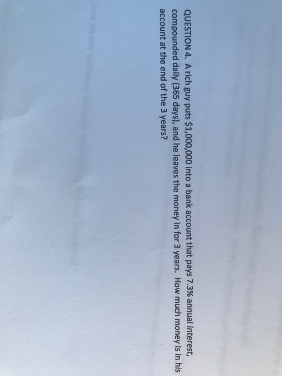 QUESTION 4. A rich guy puts $1,000,000 into a bank account that pays 7.3% annual interest,
compounded daily (365 days), and he leaves the money in for 3 years. How much money is in his
account at the end of the 3 years?
