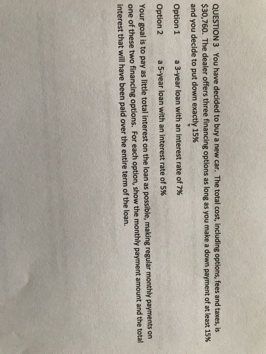QUESTION 3 You have decided to buy a new car. The total cost, including options, fees and taxes, is
$30,760. The dealer offers three financing options as long as you make a down payment of at least 15%
and you decide to put down exactly 15%
Option 1
a 3-year loan with an interest rate of 7%
Option 2
a 5-year loan with an interest rate of 5%
Your goal is to pay as little total interest on the loan as possible, making regular monthly payments on
one of these two financing options. For each option, show the monthly payment amount and the total
interest that will have been paid over the entire term of the loan.
