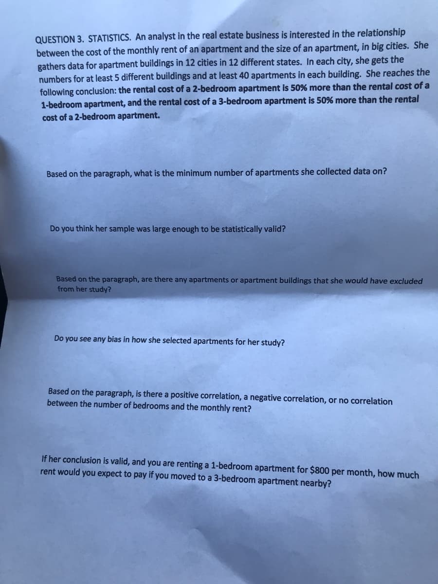 QUESTION 3. STATISTICS. An analyst in the real estate business is interested in the relationship
between the cost of the monthly rent of an apartment and the size of an apartment, in big cities. She
gathers data for apartment buildings in 12 cities in 12 different states. In each city, she gets the
numbers for at least 5 different buildings and at least 40 apartments in each building. She reaches the
following conclusion: the rental cost of a 2-bedroom apartment is 50% more than the rental cost of a
1-bedroom apartment, and the rental cost of a 3-bedroom apartment is 50% more than the rental
cost of a 2-bedroom apartment.
Based on the paragraph, what is the minimum number of apartments she collected data on?
Do you think her sample was large enough to be statistically valid?
Based on the paragraph, are there any apartments or apartment buildings that she would have excluded
from her study?
Do you see any bias in how she selected apartments for her study?
Based on the paragraph, is there a positive correlation, a negative correlation, or no correlation
between the number of bedrooms and the monthly rent?
If her conclusion is valid, and you are renting a 1-bedroom apartment for $800 per month, how much
rent would you expect to pay if you moved to a 3-bedroom apartment nearby?

