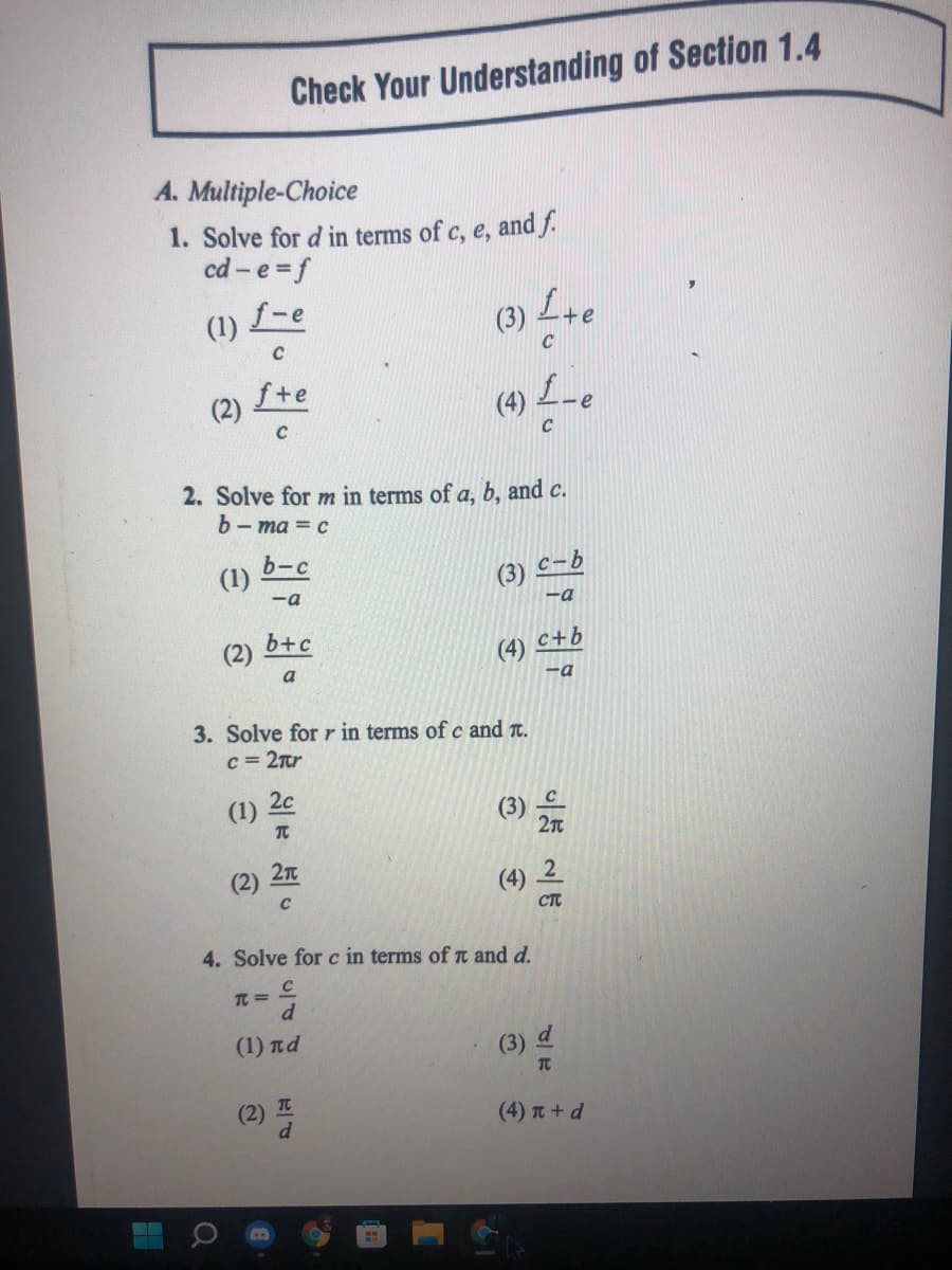 (4) -e
Check Your Understanding of Section 1.4
A. Multiple-Choice
1. Solve for d in terms of c, e, and f.
cd - e = f
f-e
(3) L+e
(1)
C
(2)
fte
2. Solve for m in terms of a, b, and c.
b- ma = c
b-c
(1)
(3)
C-b
-a
-a
b+c
(2)
c+b
(4)
a
-a
3. Solve forr in terms ofc and t.
c = 2tr
(1)
2c
2n
(2)
(4) 2
CT
4. Solve for c in terms of t and d.
T =
d.
(1) nd
(3) d
TC
(2) I
d
(4) T + d
