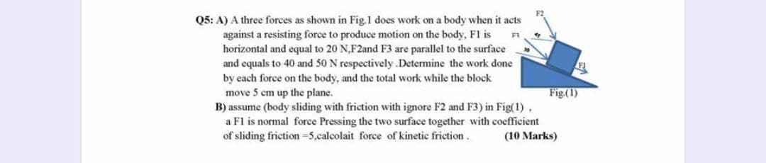 Q5: A) A three forces as shown in Fig.1 does work on a body when it acts
against a resisting force to produce motion on the body, F1 is
horizontal and equal to 20 N,F2and F3 are parallel to the surface
and equals to 40 and 50 N respectively .Determine the work done
by each force on the body, and the total work while the block
move 5 cm up the plane.
B) assume (body sliding with friction with ignore F2 and F3) in Fig(1),
a Fl is normal force Pressing the two surface together with coefficient
of sliding friction -5,calcolait force of kinetic friction.
Fig.(1)
(10 Marks)
