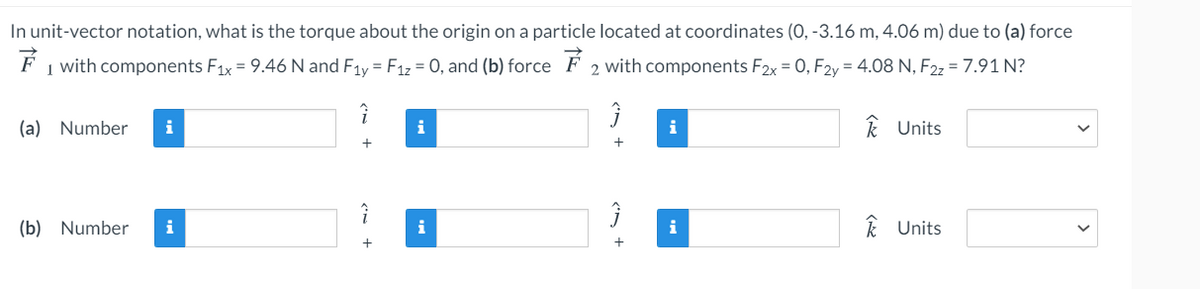 In unit-vector notation, what is the torque about the origin on a particle located at coordinates (0, -3.16 m, 4.06 m) due to (a) force
1 with components F1x = 9.46 N and F1y = F1z = 0, and (b) force F 2 with components F2x = 0, F2y = 4.08 N, F2z = 7.91 N?
(a) Number
i
i
i
k Units
+
(b) Number
i
i
i
k Units
+
