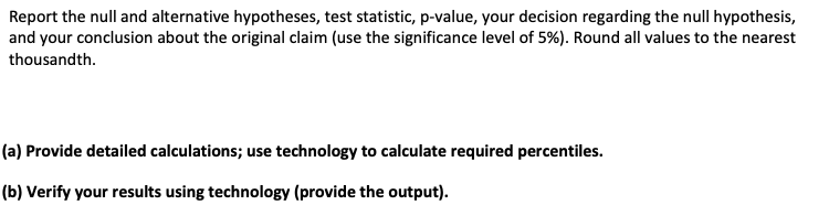 Report the null and alternative hypotheses, test statistic, p-value, your decision regarding the null hypothesis,
and your conclusion about the original claim (use the significance level of 5%). Round all values to the nearest
thousandth.
(a) Provide detailed calculations; use technology to calculate required percentiles.
(b) Verify your results using technology (provide the output).
