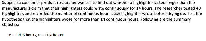 Suppose a consumer product researcher wanted to find out whether a highlighter lasted longer than the
manufacturer's claim that their highlighters could write continuously for 14 hours. The researcher tested 40
highlighters and recorded the number of continuous hours each highlighter wrote before drying up. Test the
hypothesis that the highlighters wrote for more than 14 continuous hours. Following are the summary
statistics:
x = 14.5 hours, s = 1,2 hours
