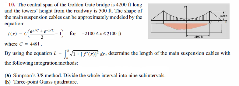 10. The central span of the Golden Gate bridge is 4200 ft long
and the towers' height from the roadway is 500 ft. The shape of
the main suspension cables can be approximately modeled by the
equation:
500 ft
f(x) = Ce/C +e=x/C
2
1) for -2100 <x<2100 ft
2100 ft
where C
4491.
By using the equation L = [°/1+[f'(x)]1² dx, determine the length of the main suspension cables with
the following integration methods:
(a) Simpson's 3/8 method. Divide the whole interval into nine subintervals.
(b) Three-point Gauss quadrature.
