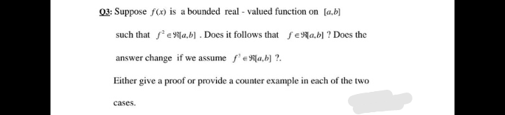03: Suppose f(x) is a bounded real - valued function on [a,b)
such that feN{a,b] . Does it follows that feNa,b] ? Does the
answer change if we assume f'eR[a,b] ?.
Either give a proof or provide a counter example in each of the two
cases.
