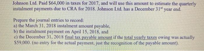 Johnson Ltd. Paid $64,000 in taxes for 2017, and will use this amount to estimate the quarterly
instalment payments due to CRA for 2018. Johnson Ltd. has a December 31 t year end.
Prepare the journal entries to record:
a) the March 31, 2018 instalment amount payable,
b) the instalment payment on April 15, 2018, and
c) the December 31, 2018 final tax payable amount if the total yearly taxes owing was actually
$59,000. (no entry for the actual payment, just the recognition of the payable amount).
