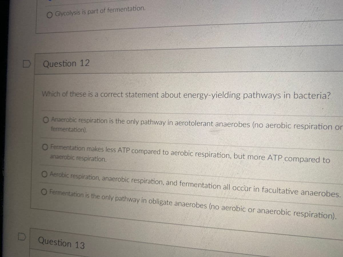 O Glycolysis is part of fermentation.
Question 12
Which of these is a correct statement about energy-yielding pathways in bacteria?
O Anaerobic respiration is the only pathway in aerotolerant anaerobes (no aerobic respiration or
fermentation).
O Fermentation makes less ATP compared to aerobic respiration, but more ATP compared to
anaerobic respiration.
O Aerobic respiration, anaerobic respiration, and fermentation all occur in facultative anaerobes.
O Fermentation is the only pathway in obligate anaerobes (no aerobic or anaerobic respiration).
Question 13
