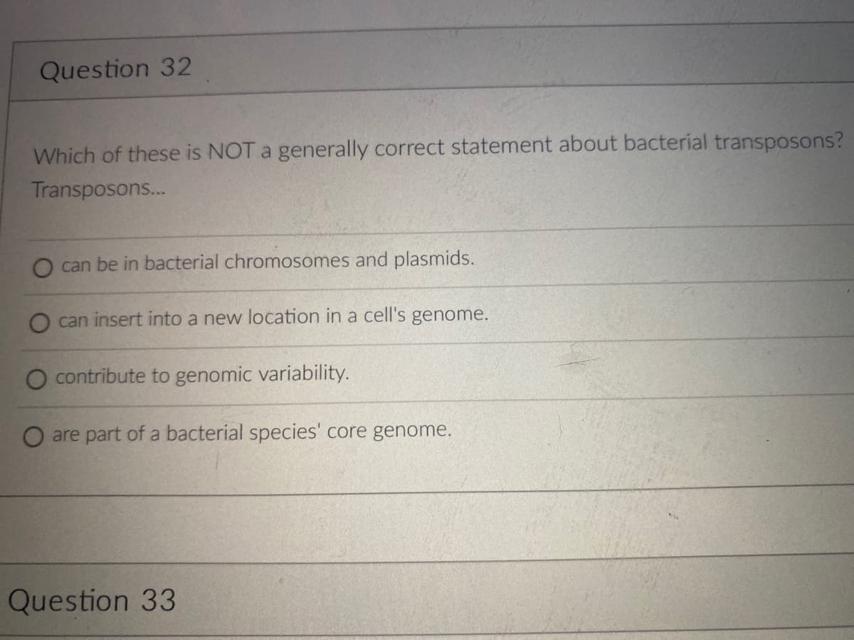 Question 32
Which of these is NOT a generally correct statement about bacterial transposons?
Transposons...
can be in bacterial chromosomes and plasmids.
can insert into a new location in a cell's genome.
contribute to genomic variability.
O are part of a bacterial species' core genome.
Question 33
