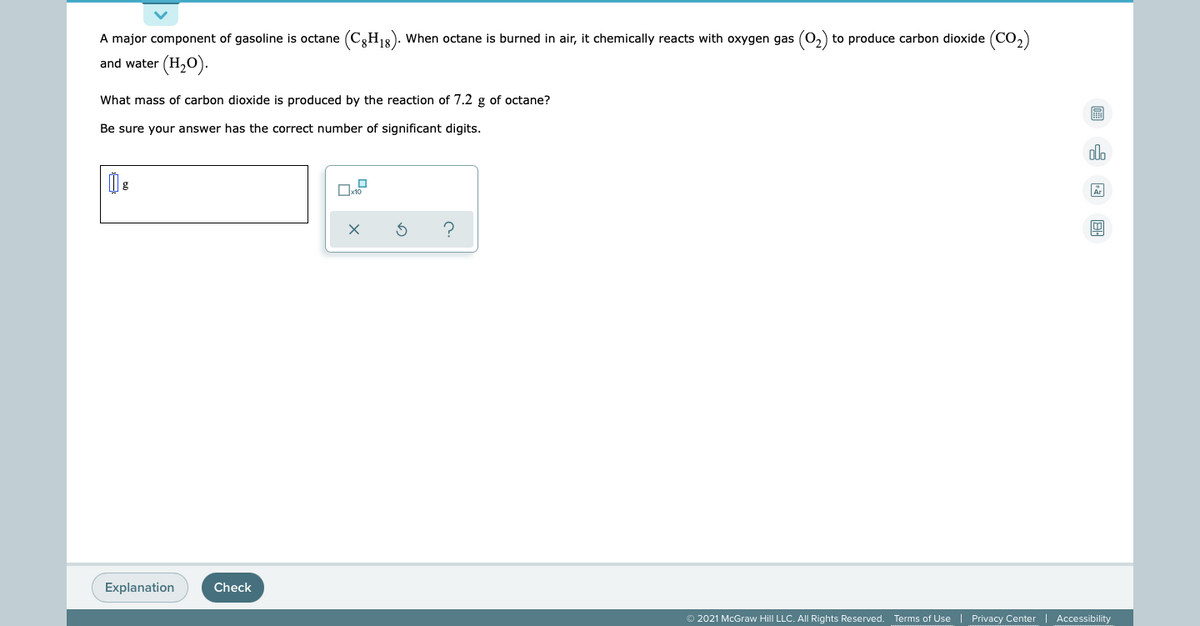 A major component of gasoline is octane (C3H18). When octane is burned in air, it chemically reacts with oxygen gas (0,) to produce carbon dioxide (CO,)
and water (H20).
What mass of carbon dioxide is produced by the reaction of 7.2 g of octane?
Be sure your answer has the correct number of significant digits.
do
Explanation
Check
© 2021 McGraw Hill LLC. All Rights Reserved. Terms of Use
Privacy Center
Accessibility
