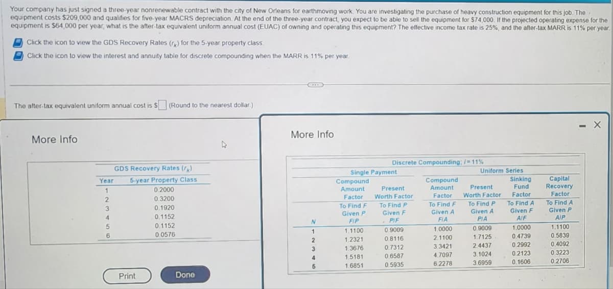 Your company has just signed a three-year nonrenewable contract with the city of New Orleans for earthmoving work. You are investigating the purchase of heavy construction equipment for this job. The
equipment costs $209,000 and qualifies for five-year MACRS depreciation. At the end of the three-year contract, you expect to be able to sell the equipment for $74,000. If the projected operating expense for the
equipment is $64,000 per year, what is the after-tax equivalent uniform annual cost (EUAC) of owning and operating this equipment? The effective income tax rate is 25%, and the after-tax MARR is 11% per year.
Click the icon to view the GDS Recovery Rates (r) for the 5-year property class.
Click the icon to view the interest and annuity table for discrete compounding when the MARR is 11% per year.
The after-tax equivalent uniform annual cost is $ (Round to the nearest dollar.)
More Info
GDS Recovery Rates (k)
5-year Property Class
0.2000
0.3200
0.1920
0.1152
0.1152
0.0576
Year
1
2
3
4
5
6
Print
Done
4
C
More Info
N
1
2
3
4
5
Discrete Compounding; /= 11%
Single Payment
Compound
Amount
Factor
To Find F
Given P
FIP
1.1100
P
1.2321
1.3676
1.5181
1.6851
Present
Worth Factor
To Find P
Given F
. PIF
0.9009
0.8116
0.7312
0.6587
0.5935
Compound
Amount
Factor
To Find F
Given A
FIA
1.0000
2.1100
3.3421
4.7097
6.2278
Uniform Series
Present
Worth Factor
To Find P
Given A
PIA
0.9009
1.7125
2.4437
3.1024
3.6959
Sinking
Fund
Factor
To Find A
Given F
A/F
1.0000
0.4739
0.2992
0.2123
0.1606
Capital
Recovery
Factor
To Find A
Given P
A/P
1.1100
0.5839
0.4092
0.3223
0.2706
#
- X