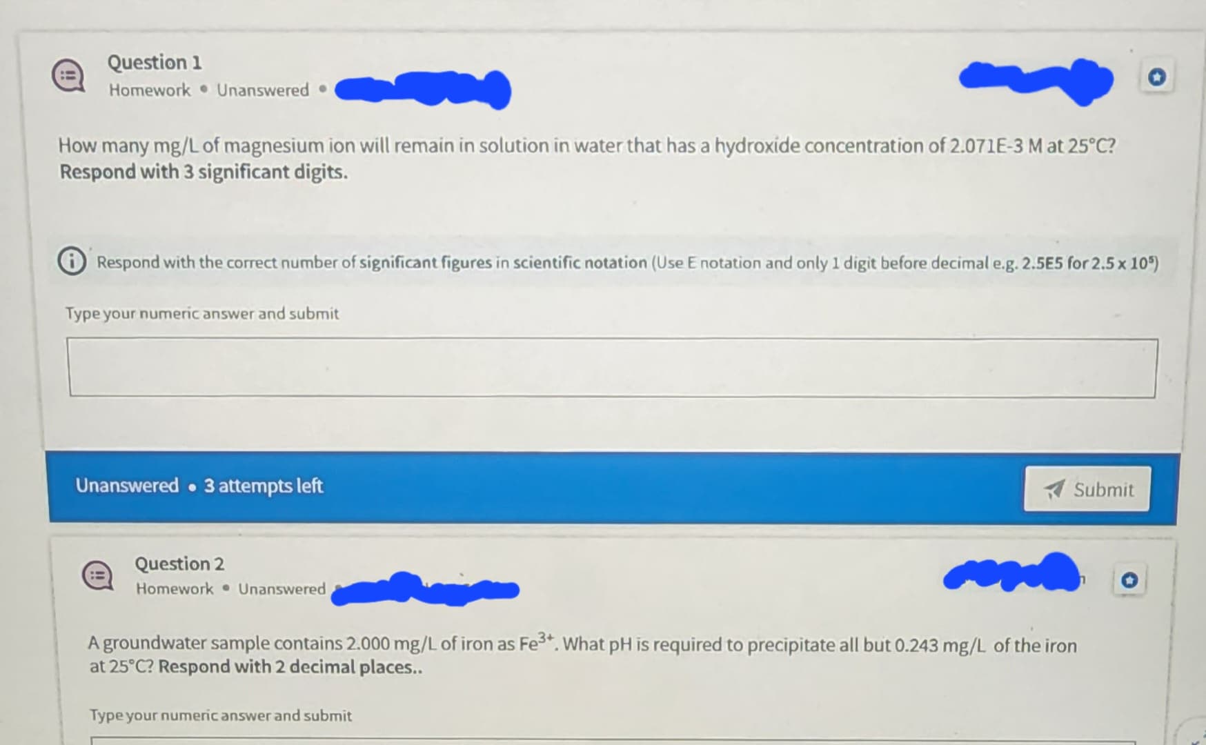 ~
How many mg/L of magnesium ion will remain in solution in water that has a hydroxide concentration of 2.071E-3 M at 25°C?
Respond with 3 significant digits.
Question 1
Homework Unanswered.
Respond with the correct number of significant figures in scientific notation (Use E notation and only 1 digit before decimal e.g. 2.5E5 for 2.5 x 105)
Type your numeric answer and submit
Unanswered 3 attempts left
Question 2
Homework Unanswered
Submit
M
A groundwater sample contains 2.000 mg/L of iron as Fe³+. What pH is required to precipitate all but 0.243 mg/L of the iron
at 25°C? Respond with 2 decimal places..
Type your numeric answer and submit
n