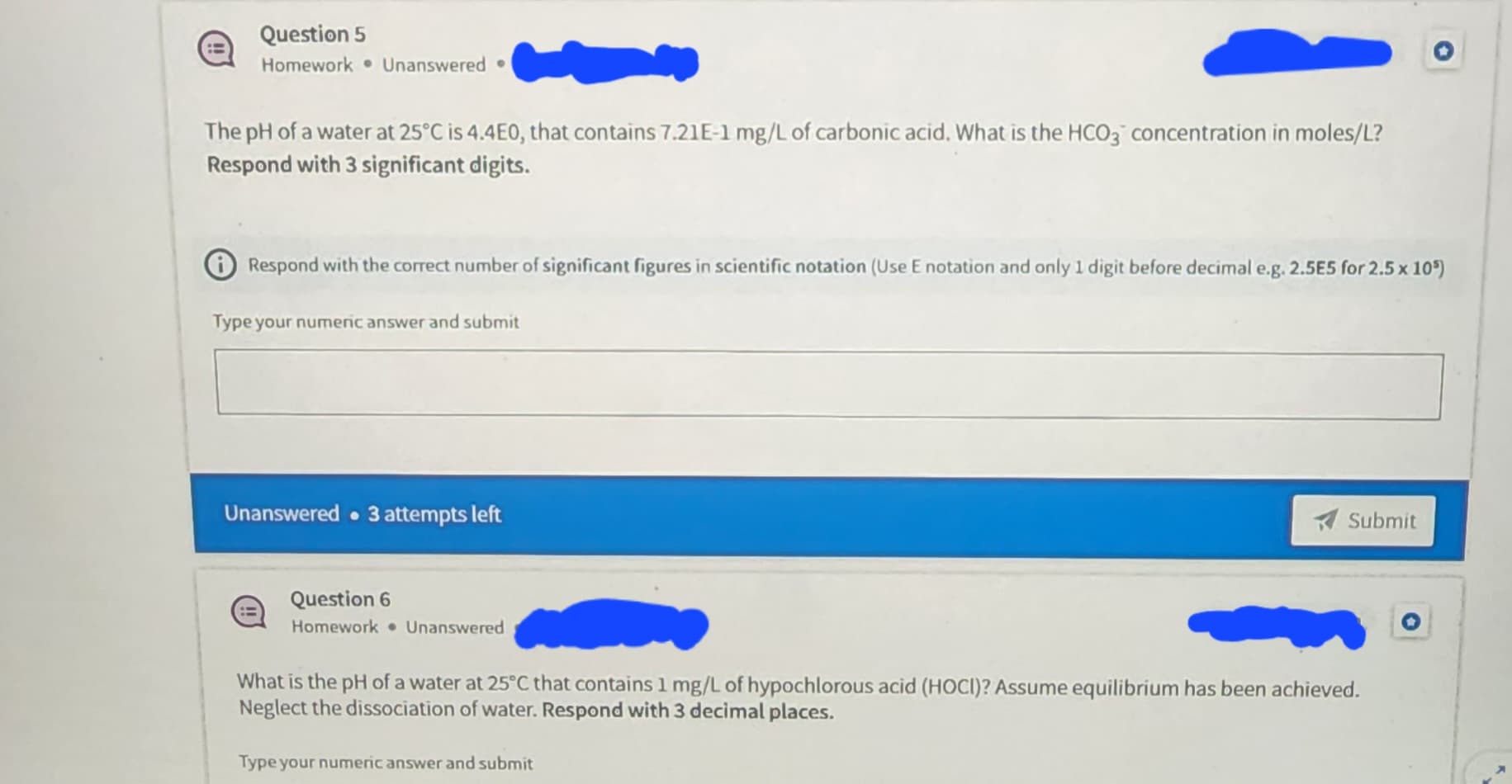 Question 5
Homework Unanswered.
The pH of a water at 25°C is 4.4E0, that contains 7.21E-1 mg/L of carbonic acid. What is the HCO3 concentration in moles/L?
Respond with 3 significant digits.
Respond with the correct number of significant figures in scientific notation (Use E notation and only 1 digit before decimal e.g. 2.5E5 for 2.5 x 105)
Type your numeric answer and submit
Unanswered 3 attempts left
Question 6
Homework Unanswered
Submit
What is the pH of a water at 25°C that contains 1 mg/L of hypochlorous acid (HOCI)? Assume equilibrium has been achieved.
Neglect the dissociation of water. Respond with 3 decimal places.
Type your numeric answer and submit