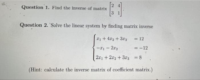 B1
Question 2. Solve the linear system by finding matrix inverse
Question 1. Find the inverse of matrix
1+ 4x2 + 3x3 = 12
-x1 - 2x₂
= -12
2x1 + 2x2 + 3x3 = 8
(Hint: calculate the inverse matrix of coefficient matrix.)