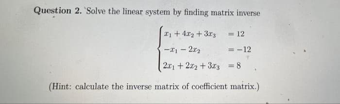Question 2. Solve the linear system by finding matrix inverse
1+ 4x2 + 3x3
= 12
= -12
-x12x₂
2x1 + 2x2 + 3x3 = 8
(Hint: calculate the inverse matrix of coefficient matrix.)