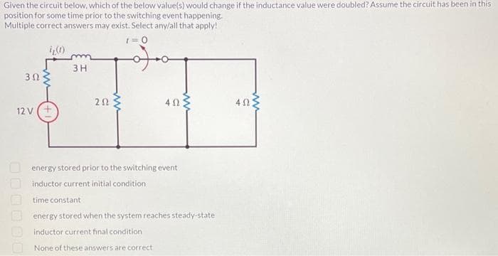 Given the circuit below, which of the below value(s) would change if the inductance value were doubled? Assume the circuit has been in this
position for some time prior to the switching event happening.
Multiple correct answers may exist. Select any/all that apply!
t=0
30
12 V (+
3H
202
40:
energy stored prior to the switching event
inductor current initial condition
time constant
energy stored when the system reaches steady-state
inductor current final condition
None of these answers are correct
402