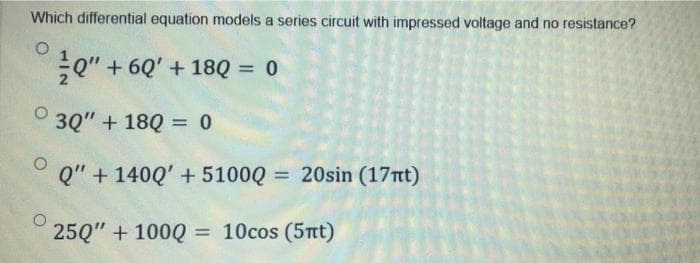 Which differential equation models a series circuit with impressed voltage and no resistance?
O
Q" + 60' +180 = 0
3Q" + 18Q = 0
O
Q" + 1400' + 5100Q = 20sin (17nt)
250" + 100Q = 10cos (5nt)