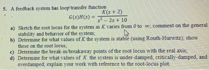 5. A feedback system has loop transfer function
G(s)H(s) =
K(s + 2)
s² - 2s + 10
a) Sketch the root locus for the system as K varies from 0 to co; comment on the general
stability and behavior of the system;
4
b) Determine for what values of K the system is stable (using Routh-Hurwitz); show
these on the root locus;
c) Determine the break-in/breakaway points of the root locus with the real axis;
d) Determine for what values of K the system is under-damped, critically-damped, and
overdamped; explain your work with reference to the root-locus plot.