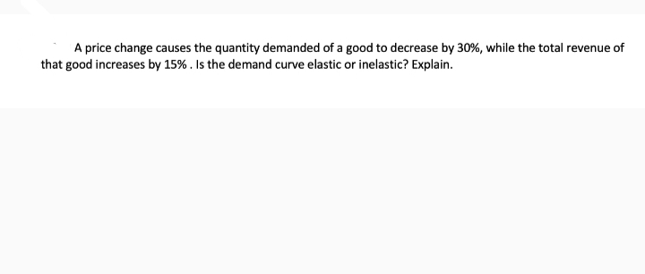 A price change causes the quantity demanded of a good to decrease by 30%, while the total revenue of
that good increases by 15%. Is the demand curve elastic or inelastic? Explain.