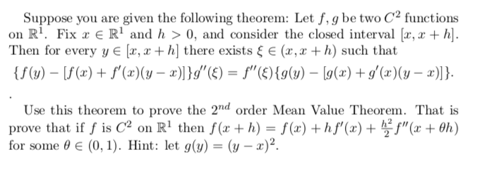 Suppose you are given the following theorem: Let f, g be two C² functions
on R'. Fix a € R' and h > 0, and consider the closed interval [æ, x + h].
Then for every y € [x, x + h] there exists & E (x, x + h) such that
{f(y) – [S(x) + f' (x)(y – x)]}g"(£) = f"(£){g(y) – [g(x) + g'(x)(y – x)]}.
Use this theorem to prove the 2"nd order Mean Value Theorem. That is
prove that if f is C² on R' then f (x + h) = f(x) +h f' (x) + f" (x + 0h)
for some 0 E (0, 1). Hint: let g(y) = (y – x)².

