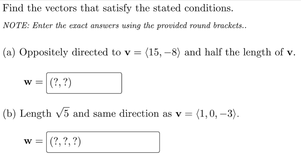 Find the vectors that satisfy the stated conditions.
NOTE: Enter the exact answers using the provided round brackets..
(a) Oppositely directed to v = (15, –8) and half the length of v.
(?, ?)
W =
(b) Length v5 and same direction as v =
(1,0, –3).
|
(?, ?,?)
W =
