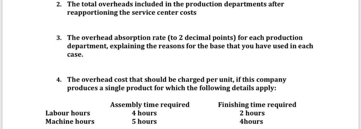 2. The total overheads included in the production departments after
reapportioning the service center costs
3. The overhead absorption rate (to 2 decimal points) for each production
department, explaining the reasons for the base that you have used in each
case.
4. The overhead cost that should be charged per unit, if this company
produces a single product for which the following details apply:
Assembly time required
4 hours
Finishing time required
2 hours
Labour hours
Machine hours
5 hours
4hours
