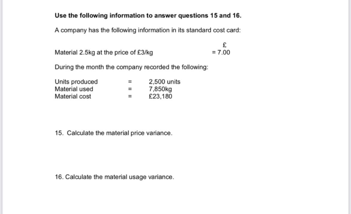 Use the following information to answer questions 15 and 16.
A company has the following information in its standard cost card:
£
= 7.00
Material 2.5kg at the price of £3/kg
During the month the company recorded the following:
Units produced
Material used
Material cost
2,500 units
7,850kg
£23,180
%3D
15. Calculate the material price variance.
16. Calculate the material usage variance.
