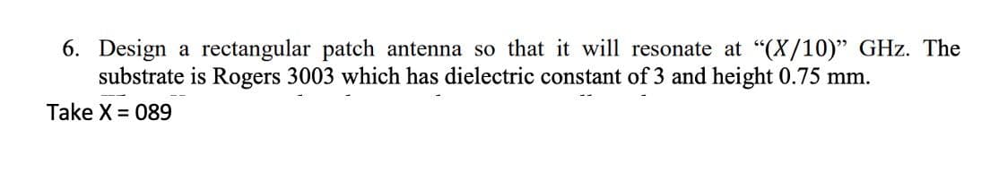 6. Design a rectangular patch antenna so that it will resonate at "(X/10)" GHz. The
substrate is Rogers 3003 which has dielectric constant of 3 and height 0.75 mm.
Take X = 089
